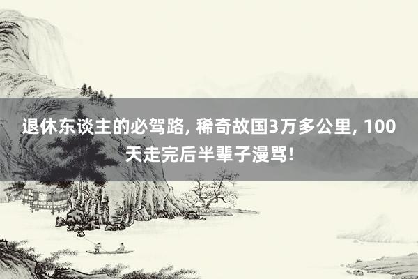 退休东谈主的必驾路, 稀奇故国3万多公里, 100天走完后半辈子漫骂!