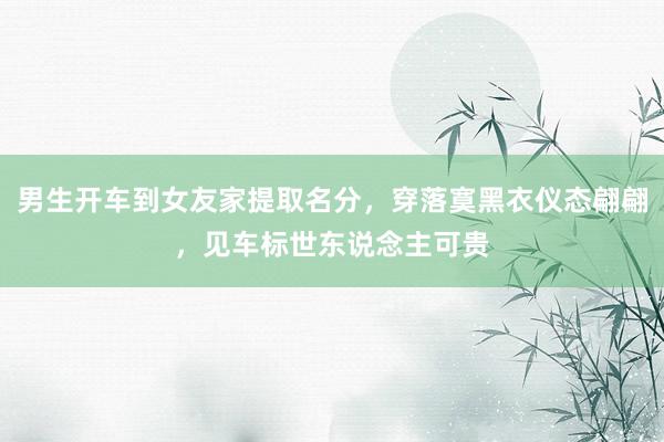 男生开车到女友家提取名分，穿落寞黑衣仪态翩翩，见车标世东说念主可贵