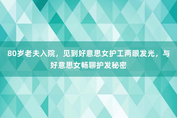 80岁老夫入院，见到好意思女护工两眼发光，与好意思女畅聊护发秘密