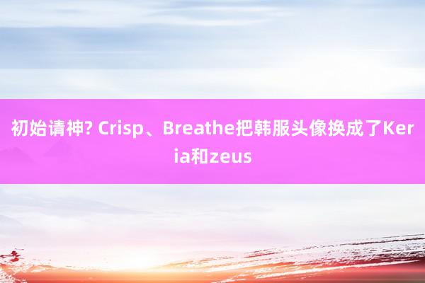 初始请神? Crisp、Breathe把韩服头像换成了Keria和zeus