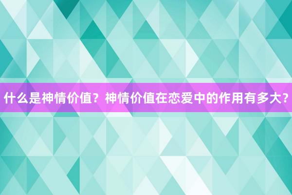 什么是神情价值？神情价值在恋爱中的作用有多大？