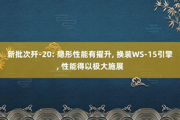 新批次歼-20: 隐形性能有擢升, 换装WS-15引擎, 性能得以极大施展