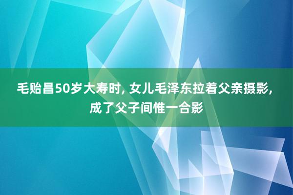 毛贻昌50岁大寿时, 女儿毛泽东拉着父亲摄影, 成了父子间惟一合影