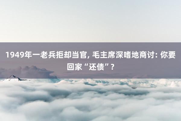 1949年一老兵拒却当官, 毛主席深嗜地商讨: 你要回家“还债”?