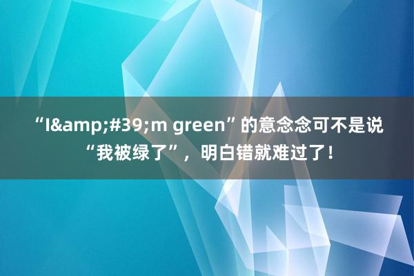 “I&#39;m green”的意念念可不是说“我被绿了”，明白错就难过了！