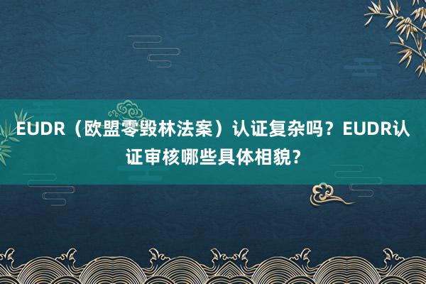 EUDR（欧盟零毁林法案）认证复杂吗？EUDR认证审核哪些具体相貌？