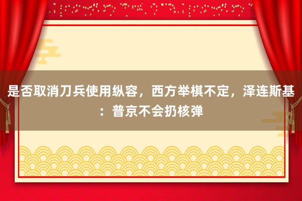 是否取消刀兵使用纵容，西方举棋不定，泽连斯基：普京不会扔核弹