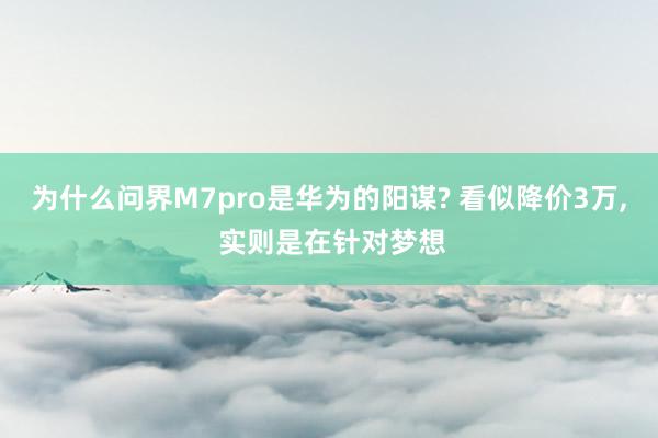 为什么问界M7pro是华为的阳谋? 看似降价3万, 实则是在针对梦想