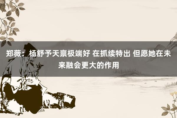 郑薇：杨舒予天禀极端好 在抓续特出 但愿她在未来融会更大的作用