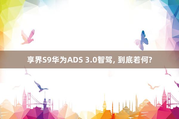 享界S9华为ADS 3.0智驾, 到底若何?