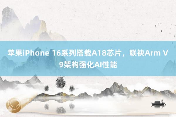 苹果iPhone 16系列搭载A18芯片，联袂Arm V9架构强化AI性能