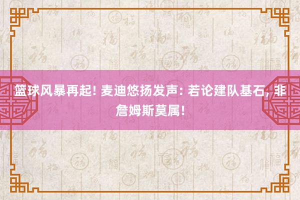 篮球风暴再起! 麦迪悠扬发声: 若论建队基石, 非詹姆斯莫属!