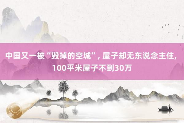 中国又一被“毁掉的空城”, 屋子却无东说念主住, 100平米屋子不到30万