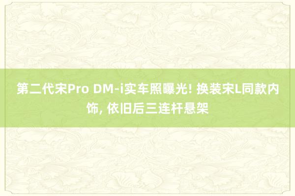 第二代宋Pro DM-i实车照曝光! 换装宋L同款内饰, 依旧后三连杆悬架