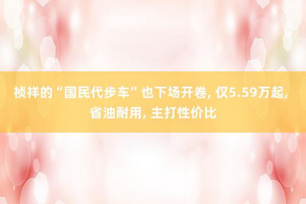 祯祥的“国民代步车”也下场开卷, 仅5.59万起, 省油耐用, 主打性价比