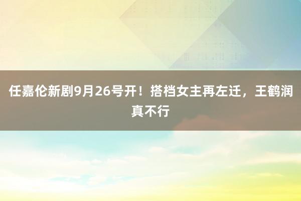 任嘉伦新剧9月26号开！搭档女主再左迁，王鹤润真不行