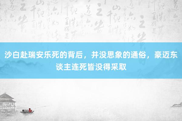 沙白赴瑞安乐死的背后，并没思象的通俗，豪迈东谈主连死皆没得采取