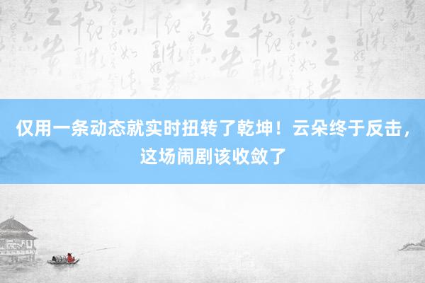 仅用一条动态就实时扭转了乾坤！云朵终于反击，这场闹剧该收敛了