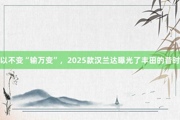 以不变“输万变”，2025款汉兰达曝光了丰田的昔时